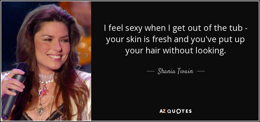 I feel sexy when I get out of the tub - your skin is fresh and you've put up your hair without looking. - Shania Twain
