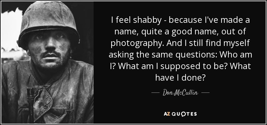 I feel shabby - because I've made a name, quite a good name, out of photography. And I still find myself asking the same questions: Who am I? What am I supposed to be? What have I done? - Don McCullin