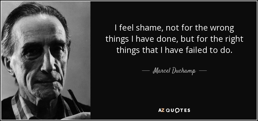 I feel shame, not for the wrong things I have done, but for the right things that I have failed to do. - Marcel Duchamp