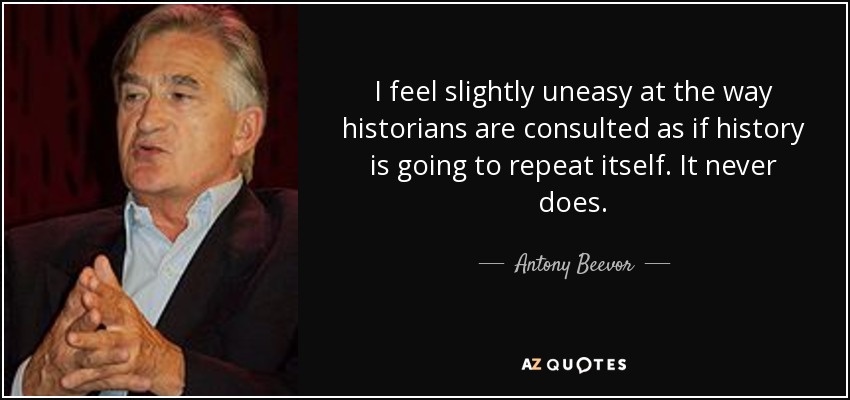 I feel slightly uneasy at the way historians are consulted as if history is going to repeat itself. It never does. - Antony Beevor