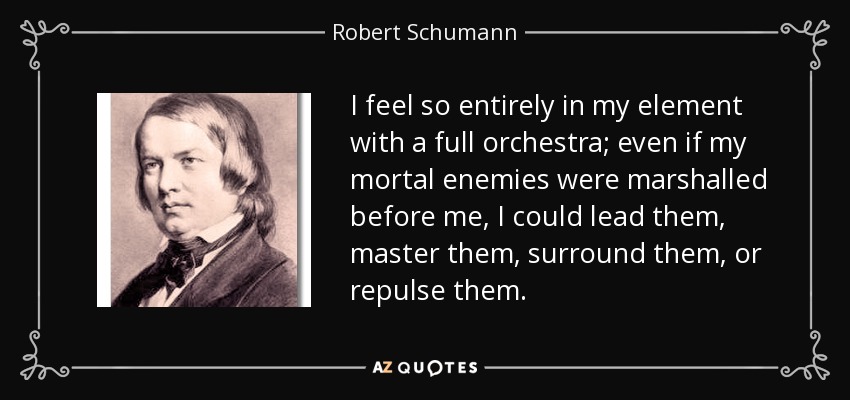 I feel so entirely in my element with a full orchestra; even if my mortal enemies were marshalled before me, I could lead them, master them, surround them, or repulse them. - Robert Schumann