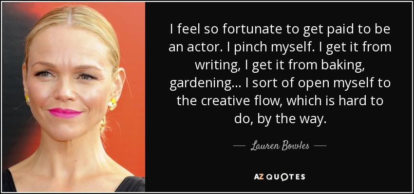 I feel so fortunate to get paid to be an actor. I pinch myself. I get it from writing, I get it from baking, gardening... I sort of open myself to the creative flow, which is hard to do, by the way. - Lauren Bowles