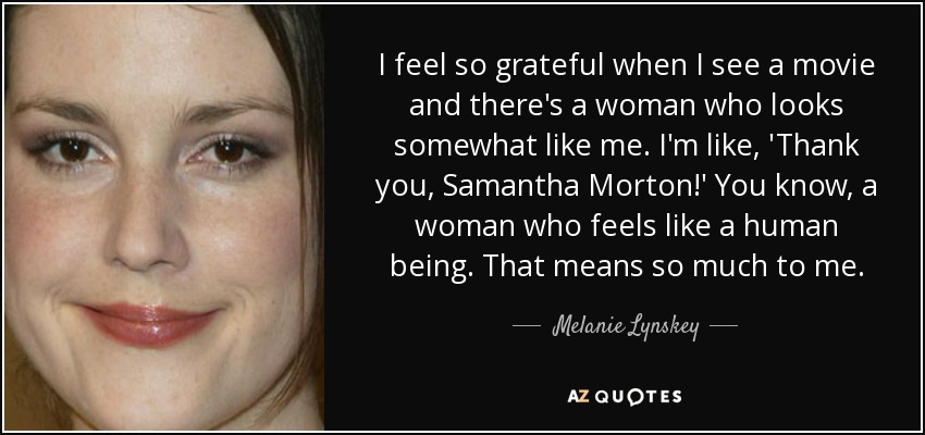 I feel so grateful when I see a movie and there's a woman who looks somewhat like me. I'm like, 'Thank you, Samantha Morton!' You know, a woman who feels like a human being. That means so much to me. - Melanie Lynskey