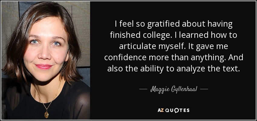 I feel so gratified about having finished college. I learned how to articulate myself. It gave me confidence more than anything. And also the ability to analyze the text. - Maggie Gyllenhaal