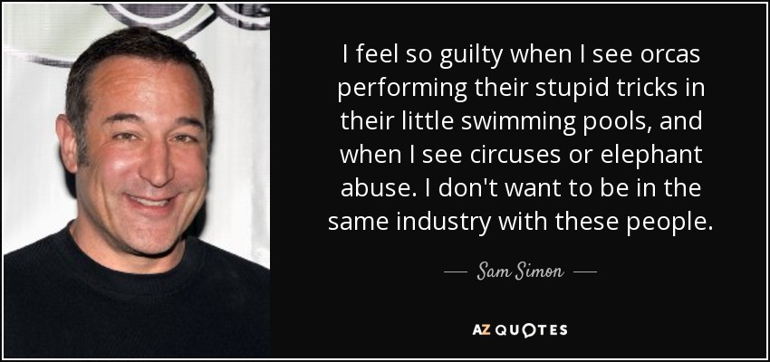 I feel so guilty when I see orcas performing their stupid tricks in their little swimming pools, and when I see circuses or elephant abuse. I don't want to be in the same industry with these people. - Sam Simon