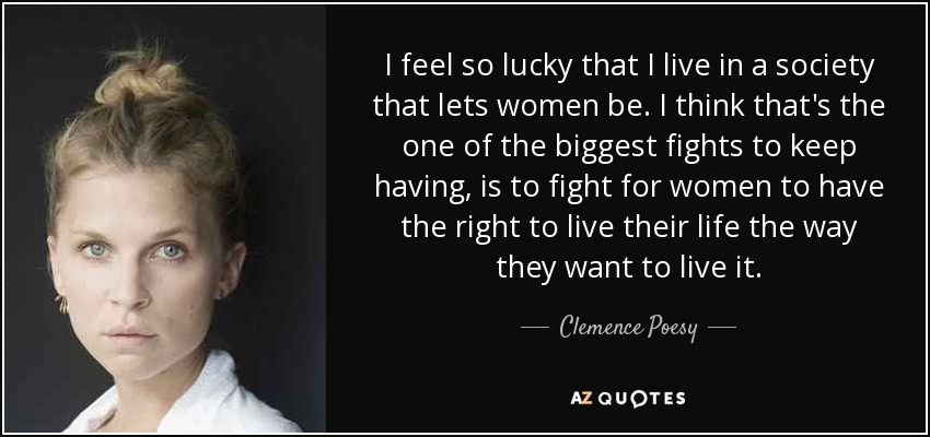 I feel so lucky that I live in a society that lets women be. I think that's the one of the biggest fights to keep having, is to fight for women to have the right to live their life the way they want to live it. - Clemence Poesy