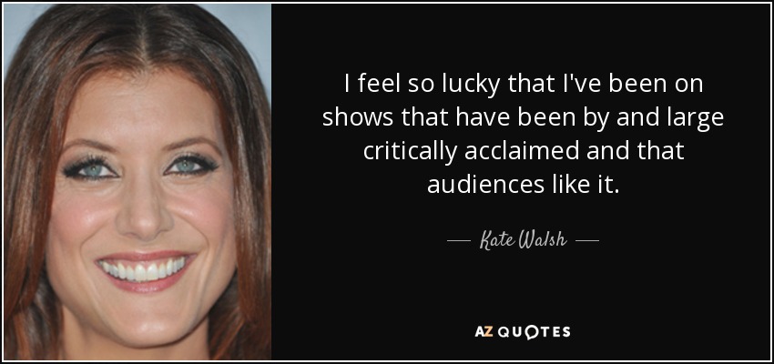 I feel so lucky that I've been on shows that have been by and large critically acclaimed and that audiences like it. - Kate Walsh