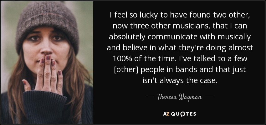 I feel so lucky to have found two other, now three other musicians, that I can absolutely communicate with musically and believe in what they're doing almost 100% of the time. I've talked to a few [other] people in bands and that just isn't always the case. - Theresa Wayman