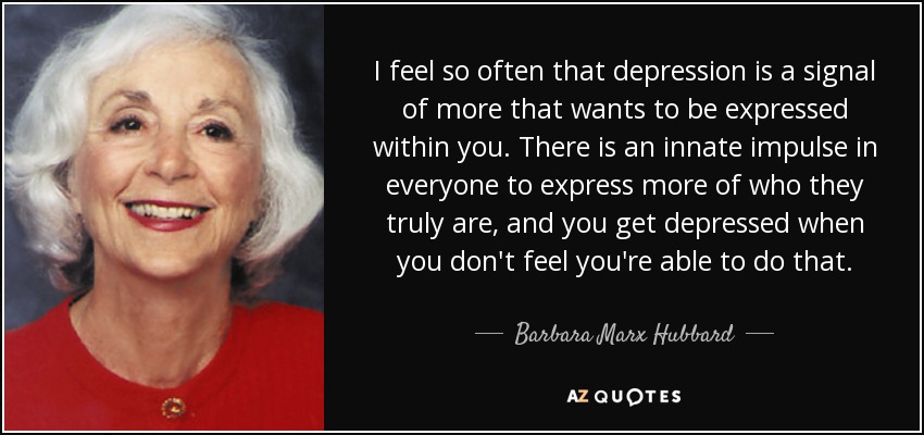 I feel so often that depression is a signal of more that wants to be expressed within you. There is an innate impulse in everyone to express more of who they truly are, and you get depressed when you don't feel you're able to do that. - Barbara Marx Hubbard