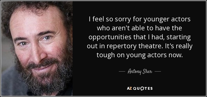 I feel so sorry for younger actors who aren't able to have the opportunities that I had, starting out in repertory theatre. It's really tough on young actors now. - Antony Sher