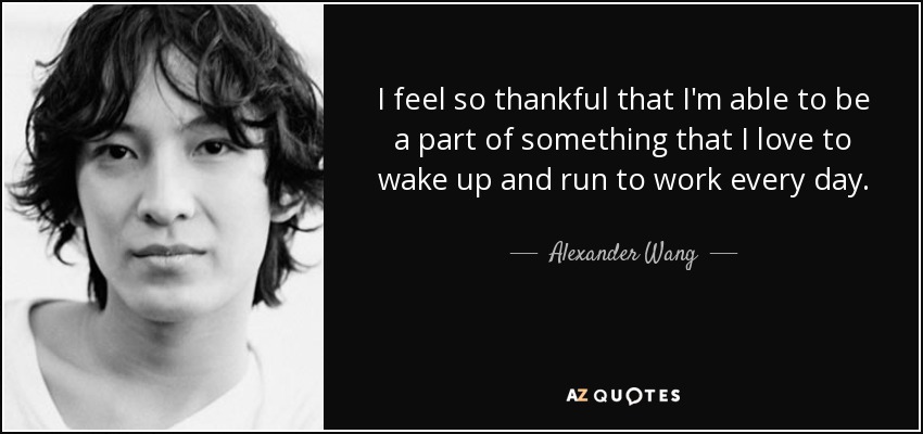 I feel so thankful that I'm able to be a part of something that I love to wake up and run to work every day. - Alexander Wang