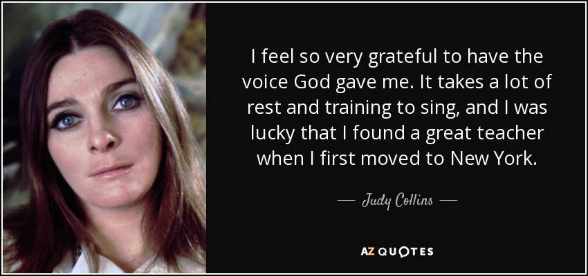 I feel so very grateful to have the voice God gave me. It takes a lot of rest and training to sing, and I was lucky that I found a great teacher when I first moved to New York. - Judy Collins