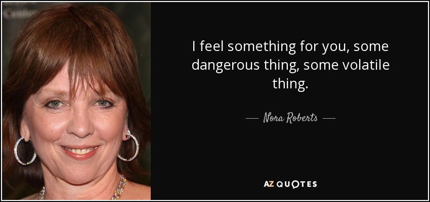 I feel something for you, some dangerous thing, some volatile thing. - Nora Roberts