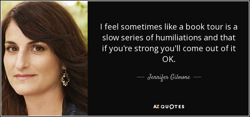 I feel sometimes like a book tour is a slow series of humiliations and that if you're strong you'll come out of it OK. - Jennifer Gilmore
