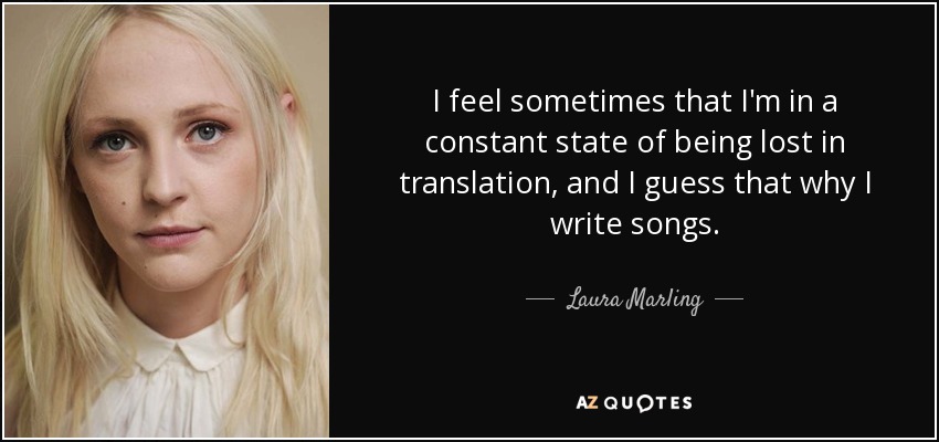 I feel sometimes that I'm in a constant state of being lost in translation, and I guess that why I write songs. - Laura Marling
