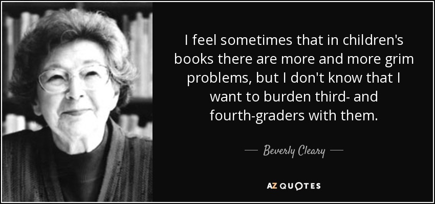 I feel sometimes that in children's books there are more and more grim problems, but I don't know that I want to burden third- and fourth-graders with them. - Beverly Cleary