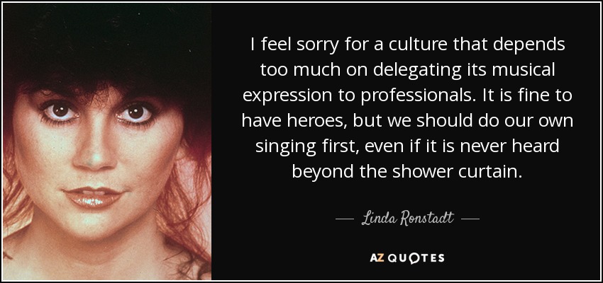 I feel sorry for a culture that depends too much on delegating its musical expression to professionals. It is fine to have heroes, but we should do our own singing first, even if it is never heard beyond the shower curtain. - Linda Ronstadt