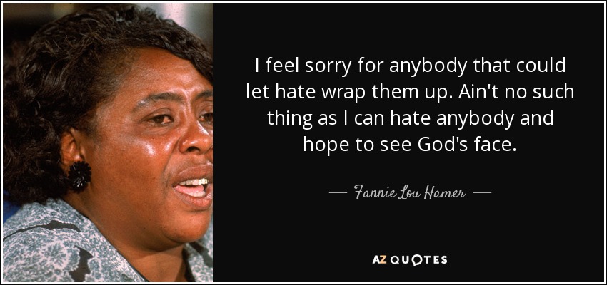 I feel sorry for anybody that could let hate wrap them up. Ain't no such thing as I can hate anybody and hope to see God's face. - Fannie Lou Hamer
