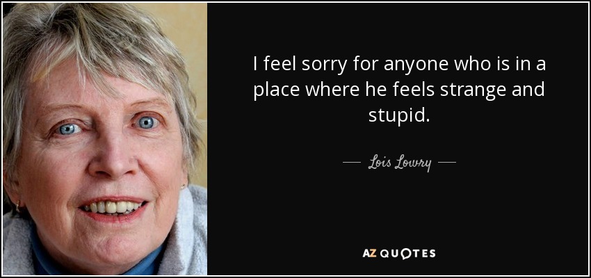 I feel sorry for anyone who is in a place where he feels strange and stupid. - Lois Lowry