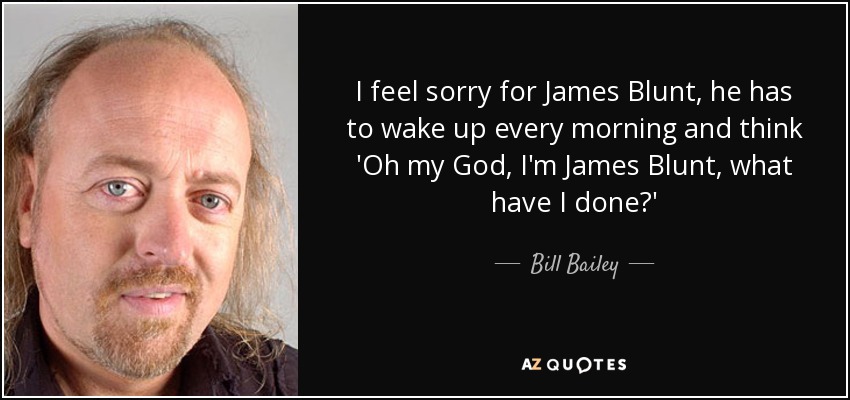 I feel sorry for James Blunt, he has to wake up every morning and think 'Oh my God, I'm James Blunt, what have I done?' - Bill Bailey