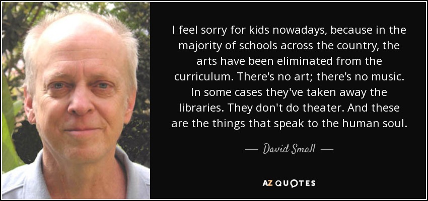 I feel sorry for kids nowadays, because in the majority of schools across the country, the arts have been eliminated from the curriculum. There's no art; there's no music. In some cases they've taken away the libraries. They don't do theater. And these are the things that speak to the human soul. - David Small