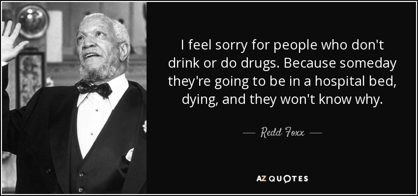I feel sorry for people who don't drink or do drugs. Because someday they're going to be in a hospital bed, dying, and they won't know why. - Redd Foxx