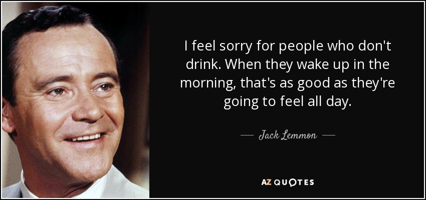 I feel sorry for people who don't drink. When they wake up in the morning, that's as good as they're going to feel all day. - Jack Lemmon