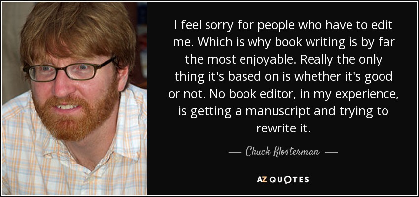 I feel sorry for people who have to edit me. Which is why book writing is by far the most enjoyable. Really the only thing it's based on is whether it's good or not. No book editor, in my experience, is getting a manuscript and trying to rewrite it. - Chuck Klosterman