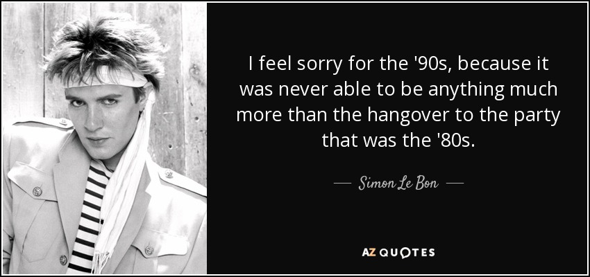 I feel sorry for the '90s, because it was never able to be anything much more than the hangover to the party that was the '80s. - Simon Le Bon