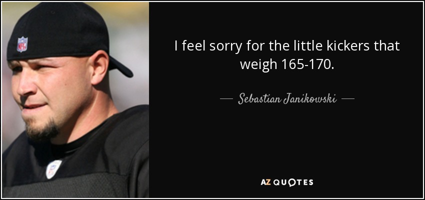 I feel sorry for the little kickers that weigh 165-170. - Sebastian Janikowski