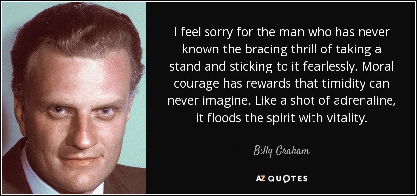 I feel sorry for the man who has never known the bracing thrill of taking a stand and sticking to it fearlessly. Moral courage has rewards that timidity can never imagine. Like a shot of adrenaline, it floods the spirit with vitality. - Billy Graham