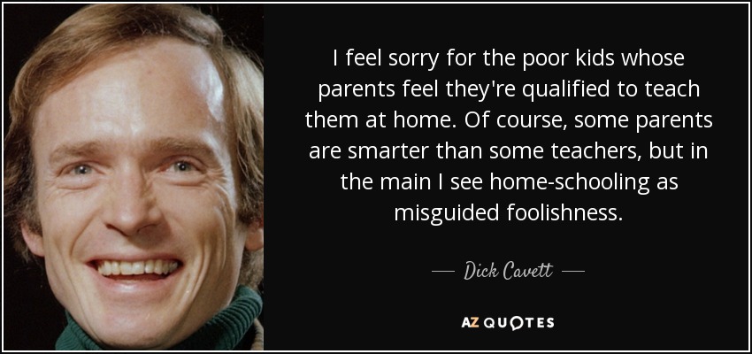 I feel sorry for the poor kids whose parents feel they're qualified to teach them at home. Of course, some parents are smarter than some teachers, but in the main I see home-schooling as misguided foolishness. - Dick Cavett