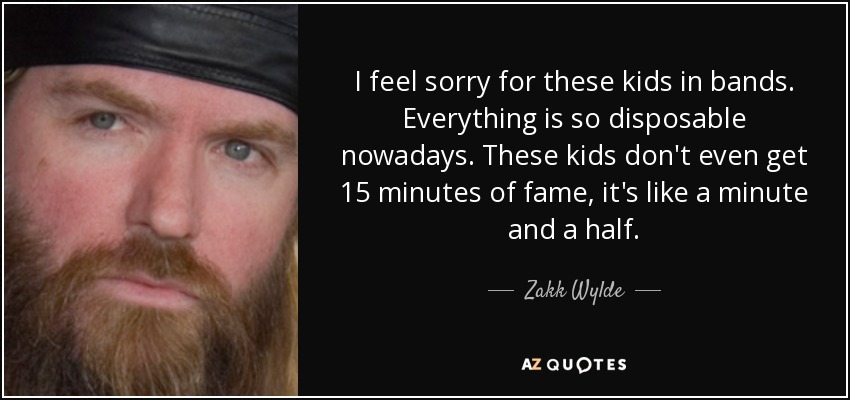 I feel sorry for these kids in bands. Everything is so disposable nowadays. These kids don't even get 15 minutes of fame, it's like a minute and a half. - Zakk Wylde