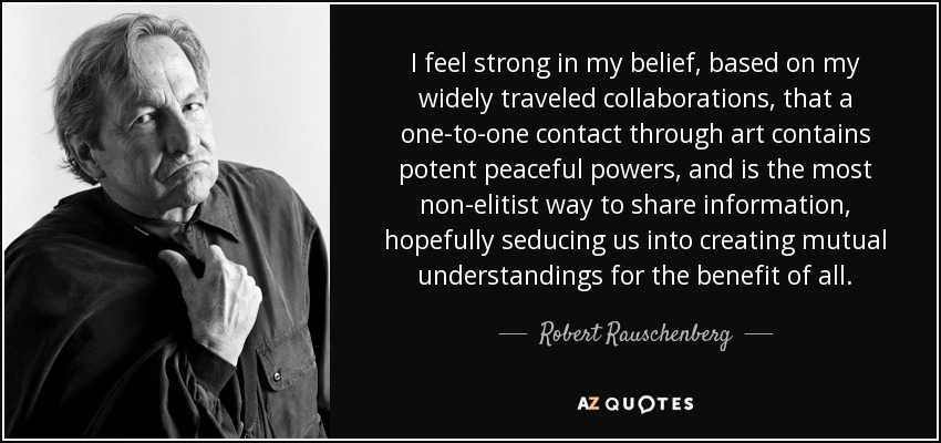 I feel strong in my belief, based on my widely traveled collaborations, that a one-to-one contact through art contains potent peaceful powers, and is the most non-elitist way to share information, hopefully seducing us into creating mutual understandings for the benefit of all. - Robert Rauschenberg