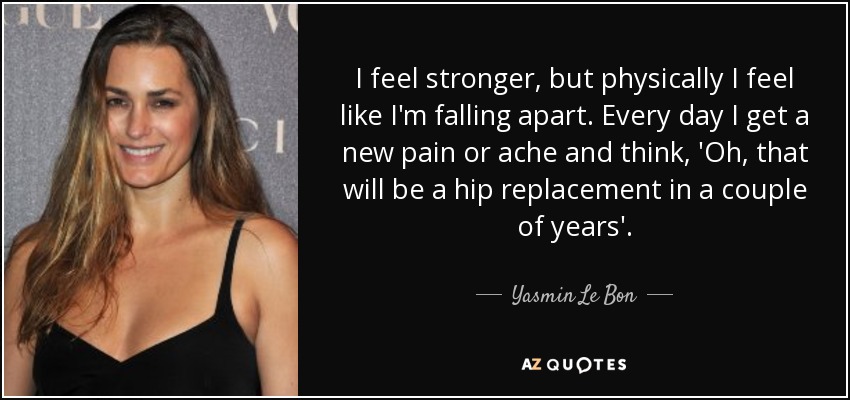 I feel stronger, but physically I feel like I'm falling apart. Every day I get a new pain or ache and think, 'Oh, that will be a hip replacement in a couple of years'. - Yasmin Le Bon