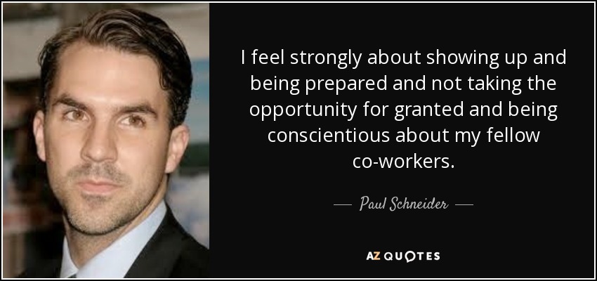 I feel strongly about showing up and being prepared and not taking the opportunity for granted and being conscientious about my fellow co-workers. - Paul Schneider