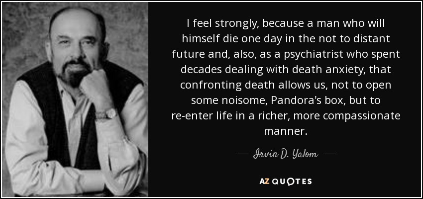 I feel strongly, because a man who will himself die one day in the not to distant future and, also, as a psychiatrist who spent decades dealing with death anxiety, that confronting death allows us, not to open some noisome, Pandora's box, but to re-enter life in a richer, more compassionate manner. - Irvin D. Yalom