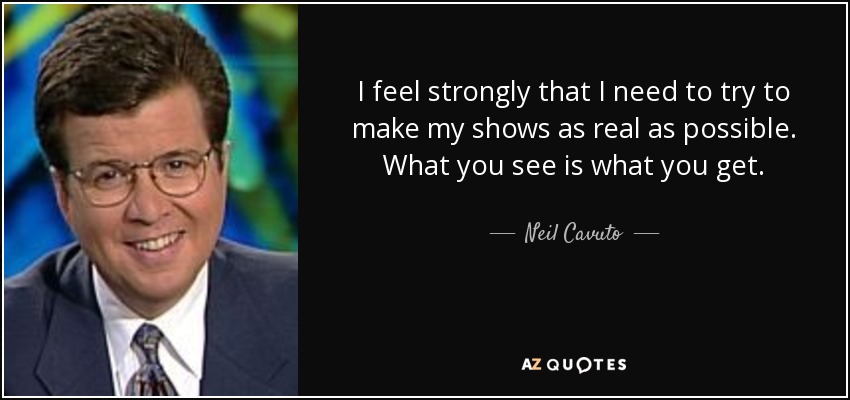 I feel strongly that I need to try to make my shows as real as possible. What you see is what you get. - Neil Cavuto