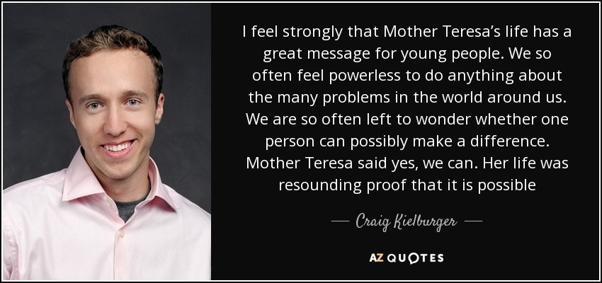 I feel strongly that Mother Teresa’s life has a great message for young people. We so often feel powerless to do anything about the many problems in the world around us. We are so often left to wonder whether one person can possibly make a difference. Mother Teresa said yes, we can. Her life was resounding proof that it is possible - Craig Kielburger