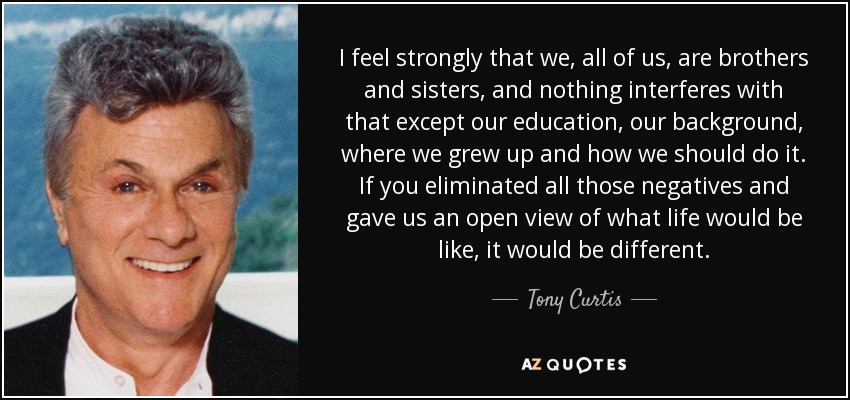 I feel strongly that we, all of us, are brothers and sisters, and nothing interferes with that except our education, our background, where we grew up and how we should do it. If you eliminated all those negatives and gave us an open view of what life would be like, it would be different. - Tony Curtis