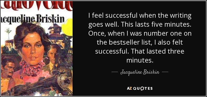 I feel successful when the writing goes well. This lasts five minutes. Once, when I was number one on the bestseller list, I also felt successful. That lasted three minutes. - Jacqueline Briskin