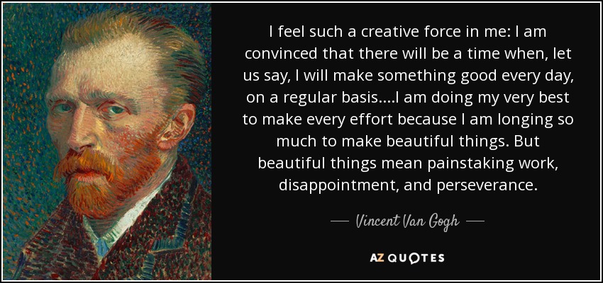 I feel such a creative force in me: I am convinced that there will be a time when, let us say, I will make something good every day , on a regular basis....I am doing my very best to make every effort because I am longing so much to make beautiful things. But beautiful things mean painstaking work, disappointment, and perseverance. - Vincent Van Gogh