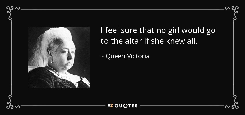 I feel sure that no girl would go to the altar if she knew all. - Queen Victoria