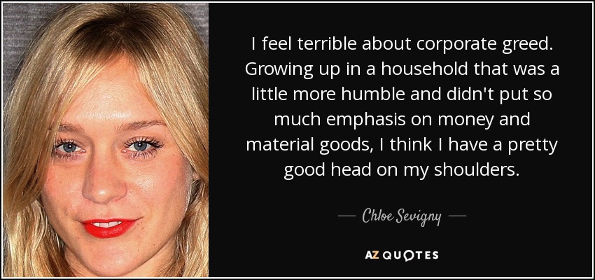 I feel terrible about corporate greed. Growing up in a household that was a little more humble and didn't put so much emphasis on money and material goods, I think I have a pretty good head on my shoulders. - Chloe Sevigny