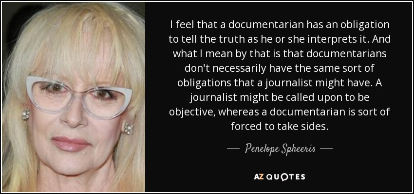 I feel that a documentarian has an obligation to tell the truth as he or she interprets it. And what I mean by that is that documentarians don't necessarily have the same sort of obligations that a journalist might have. A journalist might be called upon to be objective, whereas a documentarian is sort of forced to take sides. - Penelope Spheeris