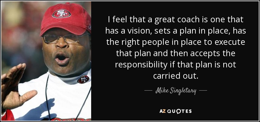 I feel that a great coach is one that has a vision, sets a plan in place, has the right people in place to execute that plan and then accepts the responsibility if that plan is not carried out. - Mike Singletary