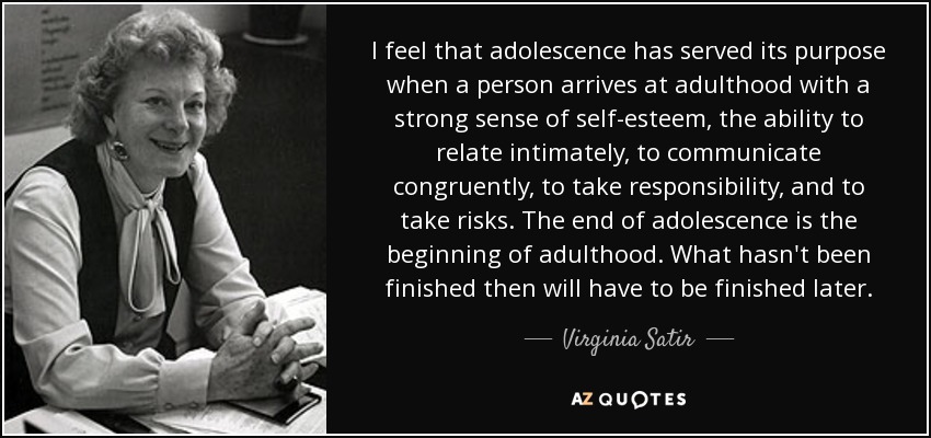I feel that adolescence has served its purpose when a person arrives at adulthood with a strong sense of self-esteem, the ability to relate intimately, to communicate congruently, to take responsibility, and to take risks. The end of adolescence is the beginning of adulthood. What hasn't been finished then will have to be finished later. - Virginia Satir