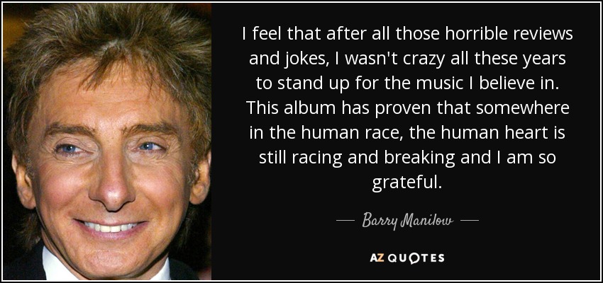 I feel that after all those horrible reviews and jokes, I wasn't crazy all these years to stand up for the music I believe in. This album has proven that somewhere in the human race, the human heart is still racing and breaking and I am so grateful. - Barry Manilow