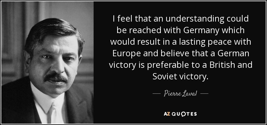 I feel that an understanding could be reached with Germany which would result in a lasting peace with Europe and believe that a German victory is preferable to a British and Soviet victory. - Pierre Laval