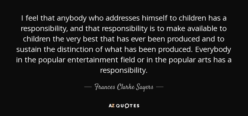 I feel that anybody who addresses himself to children has a responsibility, and that responsibility is to make available to children the very best that has ever been produced and to sustain the distinction of what has been produced. Everybody in the popular entertainment field or in the popular arts has a responsibility. - Frances Clarke Sayers